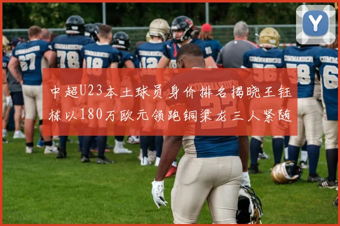 中超U23本土球员身价排名揭晓王钰栋以180万欧元领跑铜梁龙三人紧随其后