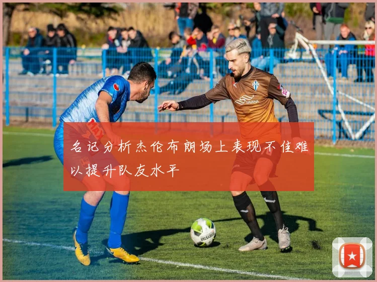 名记分析杰伦布朗场上表现不佳难以提升队友水平