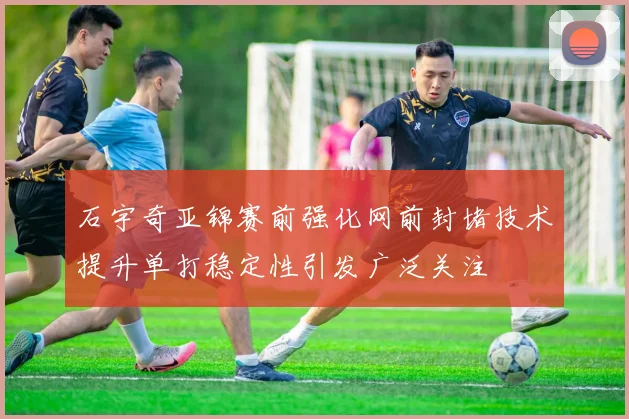 石宇奇亚锦赛前强化网前封堵技术提升单打稳定性引发广泛关注