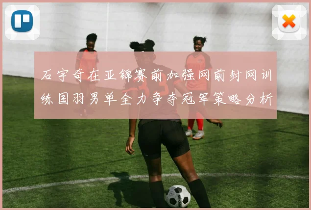 石宇奇在亚锦赛前加强网前封网训练国羽男单全力争夺冠军策略分析
