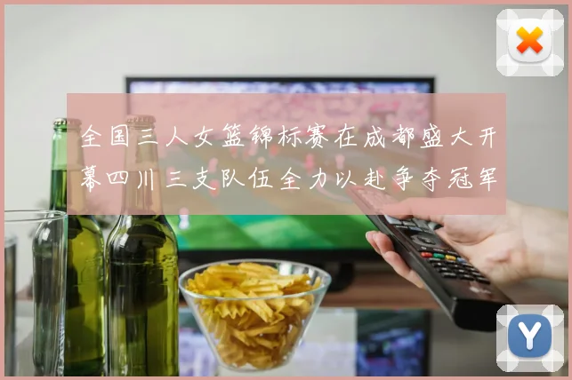 全国三人女篮锦标赛在成都盛大开幕四川三支队伍全力以赴争夺冠军